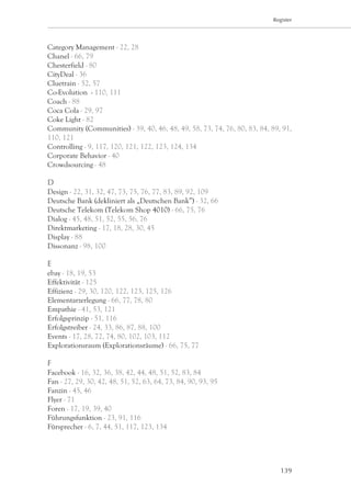 Register




Category Management - 22, 28
Chanel - 66, 79
Chesterfield - 80
CityDeal - 36
Cluetrain - 52, 57
Co-Evolution - 110, 111
Coach - 88
Coca Cola - 29, 97
Coke Light - 82
Community (Communities) - 39, 40, 46, 48, 49, 58, 73, 74, 76, 80, 83, 84, 89, 91,
110, 121
Controlling - 9, 117, 120, 121, 122, 123, 124, 134
Corporate Behavior - 40
Crowdsourcing - 48

D
Design - 22, 31, 32, 47, 73, 75, 76, 77, 83, 89, 92, 109
Deutsche Bank (dekliniert als „Deutschen Bank”) - 32, 66
Deutsche Telekom (Telekom Shop 4010) - 66, 75, 76
Dialog - 45, 48, 51, 52, 55, 56, 76
Direktmarketing - 17, 18, 28, 30, 45
Display - 88
Dissonanz - 98, 100

E
ebay - 18, 19, 53
Effektivität - 125
Effizienz - 29, 30, 120, 122, 123, 125, 126
Elementarzerlegung - 66, 77, 78, 80
Empathie - 41, 53, 121
Erfolgsprinzip - 51, 116
Erfolgstreiber - 24, 33, 86, 87, 88, 100
Events - 17, 28, 72, 74, 80, 102, 103, 112
Explorationsraum (Explorationsräume) - 66, 75, 77

F
Facebook - 16, 32, 36, 38, 42, 44, 48, 51, 52, 83, 84
Fan - 27, 29, 30, 42, 48, 51, 52, 63, 64, 73, 84, 90, 93, 95
Fanzin - 45, 46
Flyer - 71
Foren - 17, 19, 39, 40
Führungsfunktion - 23, 91, 116
Fürsprecher - 6, 7, 44, 51, 117, 123, 134




                                                                             139
 
