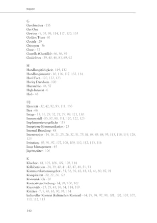 Register




G
Gerolsteiner - 135
Get One
Gewinn - 9, 33, 98, 114, 117, 120, 135
Golden Toast - 81
Google - 29
Groupon - 36
Gucci - 32
Guerilla (Guerillo) - 66, 86, 89
Guidelines - 39, 40, 48, 83, 89, 92

H
Handlungsfähigkeit - 119, 132
Handlungsmuster - 10, 116, 117, 132, 134
Hard Fact - 120, 122, 123
Harley Davidson - 100
Hierarchie - 48, 57
High-Interest - 6
Hub - 48

I/J
Identität - 32, 42, 92, 93, 111, 130
Ikea - 66
Image - 15, 16, 29, 32, 77, 79, 99, 121, 130
Immateriell - 85, 87, 88, 111, 120, 122, 123
Implementierungslücke - 118
Integrierte Kommunikation - 23
Internal Branding - 48
Intervention - 14, 16, 21, 25, 26, 32, 51, 75, 81, 84, 85, 88, 95, 113, 118, 119, 128,
129
Irritation - 85, 91, 97, 107, 108, 109, 110, 112, 113, 116
Issue Management - 45
Jägermeister - 106

K
Klischee - 64, 105, 106, 107, 108, 114
Kollaboration - 24, 39, 40, 41, 42, 47, 48, 51, 53
Kommunikationsangebot - 35, 38, 39, 42, 43, 45, 46, 80, 87, 91
Komplexität - 20, 22, 24, 128
Konsumkritik - 70
Kontextverschiebung - 64, 98, 100, 107
Kreativität - 23, 29, 41, 76, 84, 114, 119
Kritiker - 7, 9, 48, 63, 90, 95, 134
kultureller Kontext (kulturellen Kontext) - 64, 79, 94, 97, 98, 101, 102, 103, 107,
110, 112, 113


140
 