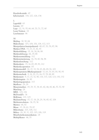 Register




Kundenkontakt - 47
kybernetisch - 118, 127, 128, 134

L
Lagerfeld - 83
Lavazza - 69
Logo - 22, 31, 55, 66, 68, 70, 71, 77, 80
Louis Vuitton - 18
Low-Interest - 98

M
Mailing - 30, 50, 84
Makroframe - 103, 104, 106, 108, 112, 113
Manipulation (manipulieren) - 49, 67, 70, 78, 87, 94
Marken DNA - 15, 23, 27, 42, 87
Markenbildung - 15, 16, 24, 86, 88
Markendehnung - 66, 79, 88
Markenentwicklung - 112
Markenerweiterung - 16, 78, 80, 94, 98
Markenforschung - 112
Markenkern - 15, 16, 87, 89, 92, 112
Markenkooperation - 83
Markenmodell - 26, 27, 33, 78, 83, 88, 89, 91, 102
Markenpiraterie (Markenpiraten) - 17, 63, 70, 83, 85, 90, 95
Markentechnik - 5, 16, 20, 23, 24, 27, 79, 88, 89
Markenwert - 9, 17, 27, 32, 90, 116, 117, 120, 123, 130, 132
Marketingmix - 26, 90
Marketingoperation - 117
Marlboro - 28, 29
Massenmedien - 19, 29, 37, 38, 41, 42, 44, 45, 46, 53, 57, 90
Matching - 28
MBA - 125, 126
McDonald‘s - 36
McKinsey - 121, 125
Mediawerbung - 15, 17, 18, 28, 29, 38, 45, 47, 108
Medienrevolution - 14, 15, 36
Mentos - 66, 82
Messe - 17, 28, 61, 79, 87
Mikroframe - 103, 104, 112
Milieu - 28, 30, 31, 102, 103, 106, 119
Mitarbeiterkommunikation - 28
Multiplikator - 44, 55




                                                                   141
 