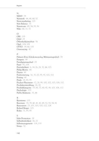 Register




N
NEED - 79
Netzwerk - 44, 48, 49, 52
Neuromarketing - 125
New Balance - 31
Newsroom - 45, 54, 55, 56
Nike - 66, 71, 72

O
OBI - 135
Odol - 29
Öffentlichkeitsarbeit - 58
Opel - 104, 108
OTTO - 39, 40, 135
Outsourcing - 47

P
Palmers (Foto Schokomonolog, Mittmannsgruber) - 78
Pampers - 49
Paradigmenwechsel - 25
Pepsi - 97, 108
Persönlichkeit - 6, 14, 26, 28, 32, 44, 123
Philip Morris - 80
Pixazza - 41
Positionierung - 16, 31, 67, 95, 97, 102, 112
Posting - 40
Prada - 18, 85, 95
Product Placement - 17, 28, 99, 100, 102, 103, 108, 112
Produktentwicklung - 26, 28
Produktkategorie - 15, 66, 77, 80, 97, 98, 103, 108, 112
Psychologie - 125
Public Relations - 37, 44

R
Reemtsma - 135
Resonanz - 35, 39, 40, 41, 42, 45, 52, 53, 54, 82
Ressourcen - 23, 101, 103, 120, 122, 124
Roland Berger - 125
Rolex - 31, 85, 95

S
Sales Promotion - 18
Selbstähnlichkeit - 26, 27
Selbstmanagement - 118, 133
Simyo - 52


142
 