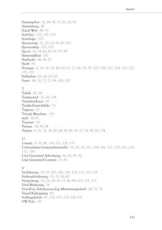 Register




Sinnangebot - 26, 44, 47, 51, 81, 82, 91
Sinnstiftung - 47
Social Web - 48, 93
Soft Fact - 120, 122, 123
Soziologie - 125
Sponsoring - 17, 18, 23, 28, 45, 112
Sponsorship - 102, 103
Spoof - 16, 19, 66, 82, 92, 93, 94
Spreewaldhof - 100
Starbucks - 48, 49, 97
Steiff - 83
Strategie - 6, 16, 26, 29, 40, 60, 61, 71, 86, 95, 97, 107, 108, 113, 124, 126, 127,
132, 135
Subkultur - 63, 64, 65, 69
Szene - 66, 70, 71, 72, 86, 108, 110

T
Taktik - 26, 54
Testimonial - 20, 88, 108
Trial-And-Error - 92
Trickle-Down-Effekt - 75
Trigema - 32
Triviale Maschine - 129
trnd - 36, 81
Trojaner - 30
Twister - 19, 30, 94
Twitter - 6, 16, 32, 38, 40, 44, 45, 48, 50, 51, 54, 56, 88, 134

U
Umsatz - 9, 33, 98, 114, 117, 120, 135
Unternehmer (unternehmerisch) - 10, 23, 24, 101, 114, 116, 117, 119, 122, 124,
132, 134
User Generated Advertising - 66, 80, 81, 82
User Generated Content - 23, 42

V
Verführung - 14, 97, 107, 108, 109, 110, 112, 113, 116
Verkaufsförderung - 15, 29, 36, 45
Verpackung - 18, 26, 28, 30, 63, 80, 99, 103, 112, 113
Viral Marketing - 18
Visa (Foto Schokomonolog, Mittmannsgruber) - 66, 77, 78
Visual Kidnapping - 69
Vollzugsdefizit - 87, 118, 119, 124, 128, 132
VW Polo - 82



                                                                                143
 