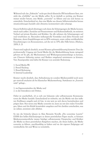 Vorwort




Während sich das „Faktische” recht gut durch klassische PR beeinflussen lässt, ent-
steht das „Gefühlte” aus der Marke selbst. Es ist deshalb so wichtig, wie Kramer
immer wieder betont, eine Marke „souverän” zu führen und aus sich heraus zu
entwickeln. Entscheidend ist, dass eine Marke aus diesem Selbstverständnis heraus
situationsbezogen handelt oder abwartet, kommentiert oder schweigt.

Einem Erdbeben gleich übertragen sich dann die Schwingungen der Marke konzen-
trisch nach außen. Zunächst auf Pressevertreter und Kulturschaffende, im weiteren
Verlauf auf private Kunden und Kritiker. Sie alle nehmen die Schwingungen auf
und verarbeiten sie. Besonders wirkungsvolle Verstärker sind dabei Freunde und
Bekannte, deren Empfehlungen wir zu 90% vertrauen, sowie online veröffentlichte
Einschätzungen von Konsumenten, auf die wir in 70% aller Fälle hören. (Nielsen,
2009, S. 2)

Damit wird zugleich deutlich, worauf Kramer gebetsmühlenartig hinweist: Dass der
professionelle Umgang mit Social Media für die Markenführung heute zwingend
geboten ist! Es gilt, die Mechanismen und Wirkungszusammenhänge zu kennen,
um Chancen frühzeitig nutzen und Risiken umgehend minimieren zu können.
Vier Ansatzpunkte sind dabei für Kramer von zentraler Bedeutung:

1. Social Media PR
2. Brand Hacking
3. Brand Reframing
4. Internal Leadership

Kramer macht deutlich, dass Anbiederung im sozialen Medienumfeld noch weni-
ger sinnvoll erscheint als bei klassischer Medienwerbung. Stattdessen ist „Souverä-
nität” gefragt…

1. im Eigenverständnis der Marke und
2. in der Interaktion mit Dritten.

Dabei ist unerheblich, ob es sich um bekannte oder selbsternannte Kommenta-
toren der Marke handelt. Entscheidend ist vielmehr, wie die Marke mit den äuße-
ren Einflüssen umgeht und ob bzw. in wie weit sie sich davon beeindrucken und
prägen lässt. Nur wenn eine Marke souverän ist, kann sie mit den vielen Vorschlä-
gen, Ideen und der Kritik konstruktiv umgehen und frei darüber entscheiden, was
sie zulässt, annimmt oder ablehnt.

So wie die britische Queen in Alan Bennetts Novelle „Die souveräne Leserin”
(2008) den hellen Küchenjungen zu ihrem persönlichen Pagen macht, so können
Markenverantwortliche immer häufiger selbsternannte Fürsprecher und Kritiker
der Marke zu ihren persönlichen Ratgebern machen, die ihnen helfen, die Marke
souverän zu führen, anschlussfähig zu halten und sie der eigenen Zielgruppe auf
verständliche Art und Weise zu vermitteln.


                                                                                 7
 