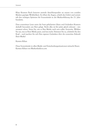 Vorwort




Klaas Kramers Buch benennt zentrale Anschlusspunkte an unsere von sozialen
Medien geprägte Wirklichkeit. Es öffnet die Augen, schärft das Gehör und vermit-
telt den richtigen Spürsinn für Souveränität in der Markenführung des 21. Jahr-
hunderts.

Dem souveränen Leser seien die bunt gefächerten Ideen und Gedanken Kramers
deshalb besonders ans Herz gelegt. Nicht alles ist für jeden gleich relevant – wis-
senswert schon. Seien Sie, wie es Ihre Marke auch sein sollte: Souverän. Wählen
Sie aus, was zu Ihrer Marke passt, und was nicht. Stimmen Sie zu, schütteln Sie den
Kopf – und machen Sie sich Ihre eigenen Gedanken über die souveräne Zukunft
Ihrer Marke!

Karsten Kilian

Diese Souveränität in allen Markt- und Entscheidungssituationen wünscht Ihnen
Karsten Kilian von Markenlexikon.com




8
 