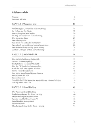 Inhaltsverzeichnis




Inhaltsverzeichnis

Vorwort	                                                                          6
Inhaltsverzeichnis	                                                              11

KAPITEL 1 | Worum es geht	                                                      13

Verführung zur „Souveränen Markenführung”	                                       14		
Ihr Einfluss auf Ihre Marke	                                                     17
Eine Haltung wie beim Surfen	                                                    20
Ihr Weg zur Souveränen Markenführung	                                            22
Das Souveräne daran	                                                             25
Die Führung dabei	                                                               25
Was bleibt von vertrauten Konzepten?	                                            26
Worauf sich Markenführung bislang konzentriert	                                  28
Was Markenführung bislang vernachlässigt	                                        30
Zentrale Leitfragen für Ihre Markenführung	                                      33

KAPITEL 2 | Social Media PR	                                                    34

Der Markt ist bei Ihnen – hoffentlich	                                           35	
Sie sind als Mensch gefragt	                                                     38		
Erfolgsfaktoren von Social Media PR	                                             39	
Das alte PR-Verständnis hat ausgedient	                                          44	
Kann das nicht eine Agentur machen?	                                             47
Ist Ihre Hierarchie überholt?	                                                   48
Ihre Marke als gefragter Netzwerkknoten	                                         49
Kollaboration mit Maß	                                                           51
Lessons Learned	                                                                 53
Social Media PR für Souveräne Markenführung – in vier Schritten	                 54
Anhang Social Media PR	                                                          55

KAPITEL 3 | Brand Hacking	                                                       62

Das Wesen von Brand Hacking	                                                     63
Erscheinungsformen des Brand Hacking	                                            66
Durch Hacking Chancen erkennen	                                                  82
Werden Sie „Chef Brand Hacker”!	                                                 86
Brand Hacking Management	                                                        90
Lessons Learned	                                                                 94
Handlungsanleitung für Ihr Brand Hacking	                                        94




                                                                                 11
 