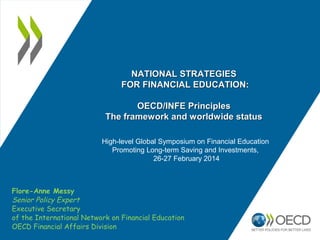 Flore-Anne Messy
Senior Policy Expert
Executive Secretary
of the International Network on Financial Education
OECD Financial Affairs Division
NATIONAL STRATEGIESNATIONAL STRATEGIES
FOR FINANCIAL EDUCATION:FOR FINANCIAL EDUCATION:
OECD/INFE PrinciplesOECD/INFE Principles
The framework and worldwide statusThe framework and worldwide status
High-level Global Symposium on Financial Education
Promoting Long-term Saving and Investments,
26-27 February 2014
 