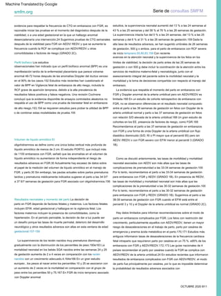 OCTUBRE 2020 B11
Perfil biofísico Los estudios
observacionales han indicado que un perfil biofísico anormal (BPP) es una
manifestación tardía de la enfermedad placentaria que parece volverse
anormal 48-72 horas después de las anomalías Doppler del ductus venoso
en el 90% de los casos.152 Estudios más recientes han cuestionado el
valor de BPP en Vigilancia fetal de embarazos de alto riesgo, incluida la
RCF grave de aparición temprana, debido a la alta prevalencia de
resultados falsos positivos y falsos negativos. Una revisión Cochrane
concluyó que la evidencia disponible de ensayos controlados aleatorios no
respalda el uso de BPP como una prueba de bienestar fetal en embarazos
de alto riesgo.153,154 se requieren estudios para probar la utilidad de BPP
o de combinar estas modalidades de prueba.155
avances en la atención neonatal y la supervivencia de los fetos en los
límites de viabilidad, la decisión de parto antes de las 26 semanas de
gestación o con 500 g debe incluir la coordinación de la atención entre los
servicios de medicina materno-fetal y neonatología, junto con el
asesoramiento integral del paciente sobre la morbilidad neonatal y la
mortalidad y la toma de decisiones compartida con respecto al manejo del
embarazo.
Volumen de líquido amniótico El
oligohidramnios se define como una única bolsa vertical más profunda de
líquido amniótico de menos de 2 cm. El estudio PORTO, que incluyó más
de 1100 embarazos con FGR, señaló que las anomalías en el volumen de
líquido amniótico no aumentaron de forma independiente el riesgo de
resultados adversos en FGR.30 Actualmente hay escasez de datos sobre
el papel de la medición del volumen de líquido amniótico en el manejo de
FGR. y parto.30 Sin embargo, las pautas actuales sobre partos prematuros
tardíos y prematuros médicamente indicados sugieren el parto a las 34 0/7
a 37 6/7 semanas de gestación para FGR asociado con oligohidramnios.156
evidencia para respaldar la frecuencia de CTG en embarazos con FGR, es
razonable iniciar las pruebas en el momento del diagnóstico después de la
viabilidad, o a una edad gestacional en la que un hallazgo anormal
desencadenaría una intervención.24 Sugerimos pruebas de CTG semanales
después de la viabilidad para FGR sin AEDV/ REDV y que se aumente la
frecuencia cuando la RCF se complique con AEDV/REDV u otras
comorbilidades o factores de riesgo (GRADO 2C).
La evidencia que respalda el momento del parto en embarazos con
FGR y Doppler anormal de la arteria umbilical pero sin AEDV/REDV es
limitada.168 En un estudio de cohorte retrospectivo de embarazos con
FGR, no se observaron diferencias en el resultado neonatal compuesto
entre el parto a las 39 semanas de gestación en fetos con Doppler de la
arteria umbilical normal y parto a las 37 semanas de gestación en fetos
con relación S/D elevada de la arteria umbilical.168 Un gran estudio de
cohortes en los EE. presencia de factores de riesgo, como FGR.169
Recomendamos el parto a las 37 semanas de gestación en embarazos
con FGR y una forma de onda Doppler de la arteria umbilical con flujo
diastólico disminuido (S/D, RI o PI mayor que el percentil 95) pero sin
AEDV /REDV o con FGR severo con EFW menor al percentil 3 (GRADO
1B).
Como se discutió anteriormente, las tasas de morbilidad y mortalidad
neonatal asociadas con AEDV son más altas que las tasas de
complicaciones de prematuridad a las 33-34 semanas de gestación.100
Por lo tanto, recomendamos el parto a las 33-34 semanas de gestación
para embarazos con FGR y AEDV (GRADO 1B). En presencia de REDV,
las tasas de morbilidad y mortalidad neonatal son más altas que las
complicaciones de la prematuridad a las 30-32 semanas de gestación.100
Por lo tanto, recomendamos el parto a las 30-32 semanas de gestación
para embarazos con FGR y REDV (GRADO 1B). Sugerimos el parto a las
38-39 semanas de gestación con FGR cuando el EFW está entre el
percentil 3 y 10 y el Doppler de la arteria umbilical es normal (GRADO 2C).
Resultados neonatales y momento del parto La decisión de
parto en FGR depende de factores fetales y maternos. Los factores fetales
incluyen EFW, edad gestacional y hallazgos en la vigilancia fetal. Los
factores maternos incluyen la presencia de comorbilidades, como la
hipertensión. En el período periviable, la decisión de dar a luz puede ser
un desafío porque las tasas de muerte perinatal, deterioro del desarrollo
neurológico y otros resultados adversos son altas en esta ventana de edad
gestacional.157-159
estudios, la supervivencia neonatal aumentó del 13 % a las 24 semanas al
43 % a las 25 semanas y del 58 % al 76 % a las 26 semanas de gestación.
La supervivencia de los recién nacidos muy prematuros disminuye
gradualmente con la disminución de los percentiles de peso.160e163 La
mortalidad neonatal en los bebés SGA nacidos entre las semanas 24 y 29
de gestación aumenta de 2 a 4 veces en comparación con los recién
nacidos con un crecimiento adecuado.4,164e166 En un gran estudio
europeo , los pesos al nacer entre los percentiles 10 y 25 se asociaron con
un aumento de 2 veces en la mortalidad en comparación con el grupo de
peso entre los percentiles 50 y 75.167 En FGR de inicio temprano asociado
con Doppler anormal
Hay datos limitados para informar recomendaciones sobre el modo de
parto en embarazos complicados por FGR. Los fetos con restricción del
crecimiento, particularmente aquellos con AEDV/REDV, tienen un mayor
riesgo de desaceleraciones en el trabajo de parto, parto por cesárea de
emergencia y anemia ácida metabólica en el parto.170,171 Estudios más
antiguos informaron tasas de desaceleraciones de la frecuencia cardíaca
fetal intraparto que requirieron parto por cesárea en un 75 %. e95% de los
embarazos con FGR y AEDV/REDV.172,173 Las guías nacionales de 4
países recomiendan el parto por cesárea cuando la FGR se complica con
AEDV/REDV de la arteria umbilical.24 En estudios recientes que informaron
resultados de embarazos complicados con FGR con AEDV/REDV, el modo
de parto fue principalmente por cesárea, por lo que es imposible determinar
la probabilidad de resultados adversos asociados con
La supervivencia intacta fue del 0 % a las 24 semanas, del 13 % a las 25
semanas y del 6 % al 31 % a las 26 semanas de gestación.159 Dada la
alta tasa de resultados adversos, se han sugerido umbrales de 26 semanas
de gestación, 500 g o ambos. para el parto de embarazos con RCF severa
de inicio temprano.55,80,83,159 Con reciente
Serie de consultas SMFM
smfm.org
Machine Translated by Google
 