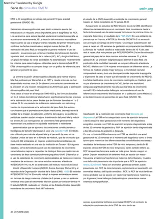 B4 OCTUBRE 2020
resultados del embarazo entre FGR de inicio temprano y tardío.54 El
espectro clínico de FGR de inicio temprano y tardío también difiere; La
RCF de aparición temprana suele ser más grave, tiende a seguir un
patrón Doppler establecido de deterioro fetal, se asocia con mayor
frecuencia a trastornos hipertensivos maternos del embarazo y muestra
una disfunción placentaria más importante que la RCF de aparición
tardía.23,28,54e56 Fetos con anomalías genéticas también puede
presentarse con RCF de inicio temprano, comúnmente en asociación con
anomalías fetales y del líquido amniótico . RCF, la RCF de inicio tardío es
menos probable que se asocie con trastornos hipertensivos maternos y,
por lo general, tiene hallazgos histopatológicos placentarios menos
extensos de hipoperfusión .
Estimación ultrasonográfica del peso fetal La datación exacta del
embarazo es un requisito previo importante para el diagnóstico de RCF.
Los parámetros para asignar la edad gestacional mediante ecografía se
actualizaron recientemente.36 La datación del embarazo se establece
mejor cuando se usa la longitud cráneo-rabadilla del primer trimestre para
confirmar las fechas menstruales o asignar nuevas fechas.36 La
estimación del peso fetal por ecografía se genera mediante el uso de
regresión . ecuaciones que combinan medidas biométricas del diámetro
biparietal fetal, circunferencia de la cabeza (HC), AC y longitud del fémur;
un grupo de trabajo de varias sociedades ha estandarizado recientemente
los criterios para estas imágenes obtenidas para la biometría fetal.37 El
EFW ultrasonográfico se compara luego con un gráfico de referencia para
generar un percentil de peso.
venoso a parámetros biofísicos anormales.55,56 Por el contrario, la
adaptación cardiovascular de la FGR de inicio tardío es
Para pesos al nacer en el rango de 1000-4500 g, las fórmulas basadas
en 3 o 4 índices biométricos fetales fueron significativamente más precisas
en la estimación de los pesos fetales que las fórmulas basadas en 1 o 2
índices.39 En una revisión de la literatura relacionada con métodos y
fuentes de imprecisiones en la estimación del peso fetal, los autores
concluyeron que el promedio de múltiples mediciones, las mejoras en la
calidad de la imagen, la calibración uniforme del equipo y las auditorías
periódicas pueden ayudar a mejorar la estimación del peso fetal y reducir
los errores.40 Los nomogramas de crecimiento fetal generalmente
representan una población no ajustada estándares o estándares
personalizados que se ajustan a las variaciones constitucionales o
fisiológicas del tamaño fetal según el sexo y la raza.35,41e44 El método
más utilizado para calcular el peso fetal y el percentil de peso en los
Estados Unidos se basa en la fórmula de Hadlock, que de un estudio que
involucró 392 embarazos en mujeres predominantemente blancas de
clase media realizado en una sola La institución en Texas.41 En algunos
estudios, se ha demostrado que el uso de estándares de crecimiento
personalizados mejora la capacidad de distinguir fetos con restricción de
crecimiento de fetos constitucionalmente pequeños.45e47 El tema fue si
el uso de estándares de crecimiento personalizados se traduce en mejores
resultados de embarazo. de varios estudios recientes: el estándar
INTERGROWTH-21st,44 los estándares del Instituto Nacional de Salud
Infantil y Desarrollo Humano (NICHD) Eunice Kennedy Shriver,48 y el
estándar de la Organización Mundial de la Salud (OMS) .49,50 El estándar
INTERGROWTH-21st El estudio incluyó a mujeres embarazadas sanas
sin factores de riesgo maternos o fetales de 8 países y creó un estándar
universal único para el crecimiento fetal sin ajustar por variación étnica.44
El estudio NICHD, realizado en 12 sitios en los Estados Unidos, desarrolló
estándares de crecimiento fetal.48 Finalmente,
La primera ecuación ultrasonográfica utilizada para estimar el peso
fetal fue publicada por Warsof et al en 1977 y, desde entonces, se han
desarrollado muchas otras.38 Se observó una variación considerable en
la precisión en una revisión retrospectiva de 26 fórmulas para la estimación
ultrasonográfica del peso fetal.
EFW o AC ecográficos por debajo del percentil 10 para la edad
gestacional (GRADO 1B).
Clasificación de la restricción del crecimiento fetal Momento del
diagnóstico La FGR se ha categorizado como de aparición temprana
o tardía según la edad gestacional en el momento del diagnóstico
ecográfico prenatal, con FGR de aparición temprana diagnosticada antes
de las 32 semanas de gestación y FGR de aparición tardía diagnosticada
a las 32 semanas de gestación o después.
el estudio de la OMS desarrolló un estándar de crecimiento general
basado en datos recopilados de 10 países.49,50
En una cohorte de 656 embarazos con FGR, se identificó una edad
gestacional de 32 semanas en el momento del diagnóstico como el límite
óptimo para maximizar las diferencias en las comorbilidades asociadas y
Aunque tanto los estudios del NICHD como los de la OMS identificaron
diferencias raciales/étnicas en el crecimiento fetal, la evidencia hasta la
fecha indica que el uso de estas nuevas fórmulas en la práctica clínica no
mejora la detección y el resultado de la FGR.51e53 En una población de
prematuros en Francia, el INTER La fórmula GROWTH-21st se asoció
con un mayor porcentaje de error medio y una mayor subestimación del
peso al nacer en >28 semanas de gestación en comparación con Hadlock.
La fórmula de Hadlock clasificó a más bebés dentro del 10 % del peso
real al nacer y fue más precisa que INTERGROWTH-21st en la estimación
general del peso de los fetos nacidos entre las semanas 22 y 34 de
gestación.53 La precisión diagnóstica para estimar el peso fetal y la
predicción de la morbilidad neonatal se comparó utilizando el estándar
NICHD y Hadlock en 1514 mujeres embarazadas de diferentes etnias. La
fórmula de Hadlock predijo mejor la SGA y la morbilidad neonatal
compuesta al nacer y tuvo una discrepancia más baja entre la ecografía
y el percentil de peso al nacer que el estándar de crecimiento del NICHD.
Los fetos clasificados como de crecimiento restringido por Hadlock, pero
no por el estándar de crecimiento NICHD, tenían una morbilidad
compuesta significativamente más alta que los fetos de crecimiento
normal.51 En vista de estos hallazgos, recomendamos el uso de
referencias de crecimiento fetal basadas en la población (como Hadlock )
en la determinación de percentiles de peso fetal (GRADO 1B).
Serie de consultas SMFM smfm.org
Machine Translated by Google
 