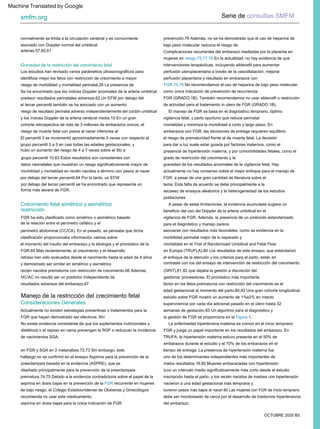 Gravedad de la restricción del crecimiento fetal
Crecimiento fetal simétrico y asimétrico
Consideraciones Generales
restricción
Serie de consultas SMFM
smfm.org
OCTUBRE 2020 B5
Manejo de la restricción del crecimiento fetal
Los estudios han revisado varios parámetros ultrasonográficos para
identificar mejor los fetos con restricción de crecimiento a mayor
uno de los determinantes independientes más importantes de
el riesgo de prematuridad frente al de muerte fetal. La decisión
forma más severa de FGR.
Se ha encontrado que los índices Doppler anormales de la arteria umbilical
hallazgo no se confirmó en el ensayo Aspirina para la prevención de la
preeclampsia basada en la evidencia (ASPRE), que se
presencia de hipertensión materna, y por comorbilidades fetales, como el
grado de restricción del crecimiento y la
semanas de gestación.83 Un algoritmo para el diagnóstico y
resultados adversos del embarazo.67
contraste con los del ensayo de intervención de restricción del crecimiento
perfusión uteroplacentaria a través de la vasodilatación, mejorar
arterias.57,60,61
tuvieron pesos más bajos al nacer.80 Las mujeres con FGR de inicio temprano
de la relación entre el perímetro cefálico y el
y los índices Doppler de la arteria cerebral media.10 En un gran
TRUFA, la hipertensión materna estuvo presente en el 50% de
escasez de ensayos aleatorios y la heterogeneidad de los estudios
datos neonatales que muestran un riesgo significativamente mayor de
embarazos con FGR, las decisiones de entrega requieren equilibrio
y demostrado ser similar en simétrico y asimétrico
edad gestacional al momento del parto.80,83 Una gran cohorte longitudinal
Actualmente no existen estrategias preventivas o tratamientos para la
FGR que hayan demostrado ser efectivos. Ahí
riesgo de morbilidad y mortalidad perinatal.28 La presencia de
supervivencia por cada día adicional pasado en el útero hasta 32
para dar a luz suele estar guiada por factores maternos, como el
HC/AC no resultó ser un predictor independiente de
en FGR y SGA en 2 metanálisis.72,73 Sin embargo, este
asociado con Doppler normal del umbilical
intervenciones terapéuticas, incluyendo sildenafil para aumentar
FGR ha sido clasificado como simétrico o asimétrico basado
en Europa (TRUFLA).80 Los resultados de este ensayo, que estandarizó
el enfoque de la atención y los criterios para el parto, están en
inscripción hasta el parto, y los recién nacidos de madres con hipertensión
nacieron a una edad gestacional más temprana y
FGR y juega un papel importante en los resultados del embarazo. En
riesgo de resultado perinatal adverso independientemente del cordón umbilical
tema. Esta falta de acuerdo se debe principalmente a la
grupo percentil 10.63 Estos resultados son consistentes con
mortalidad y minimiza la morbilidad a corto y largo plazo. En
FGR (GRADO 1B). También recomendamos no usar sildenafil o restricción
de actividad para el tratamiento in utero de FGR (GRADO 1B).
factor en los fetos prematuros con restricción del crecimiento es el
retraso han sido evaluados desde el nacimiento hasta la edad de 4 años
prevención.76 Además, no se ha demostrado que el uso de heparina de
bajo peso molecular reduzca el riesgo de
vigilancia de FGR. Además, la presencia de un protocolo estandarizado
para el diagnóstico y manejo parece
grupo percentil 3 a 5 en casi todas las edades gestacionales, y
recién nacidos prematuros con restricción de crecimiento.66 Además,
No existe evidencia consistente de que los suplementos nutricionales y
dietéticos o el reposo en cama prevengan la RGF o reduzcan la incidencia
de nacimientos SGA.
normalmente se limita a la circulación cerebral y es comúnmente
mujeres en riesgo.75,77,78 En la actualidad, no hay evidencia de que
tuvo un intervalo medio significativamente más corto desde el estudio
mortalidad en el Trial of Randomized Umbilical and Fetal Flow
actualmente no hay consenso sobre el mejor enfoque para el manejo de
FGR, a pesar de una gran cantidad de literatura sobre el
el tercer percentil también se ha asociado con un aumento
aspirina en dosis bajas para la única indicación de FGR
La enfermedad hipertensiva materna es común en el inicio temprano
FGR.75,79 No recomendamos el uso de heparina de bajo peso molecular
como única indicación de prevención de recurrencia
vigilancia fetal, y parto oportuno que reduce perinatal
gestionar proveedores. El pronóstico más importante
el momento del insulto del embarazo y la etiología y el pronóstico de la
FGR.65 Más recientemente, el crecimiento y el desarrollo
A pesar de estas limitaciones, la evidencia acumulada sugiere un
beneficio del uso del Doppler de la arteria umbilical en el
El percentil 3 se incrementó aproximadamente 3 veces con respecto al
por debajo del tercer percentil se ha encontrado que representa un
tiempo de entrega. La presencia de hipertensión materna fue
Complicaciones recurrentes del embarazo mediadas por la placenta en
malos resultados.16,80 Mujeres embarazadas con hipertensión
hubo un aumento del riesgo de 4 a 7 veces sobre el 5to a
asociarse con resultados más favorables, como se evidencia en la
morbilidad perinatal mejor de lo esperado y
gravedad de los resultados anormales de la vigilancia fetal. Hay
predecir resultados perinatales adversos.62 Un EFW por debajo del
diseñado principalmente para la prevención de la preeclampsia
prematura.74,75 Debido a la evidencia contradictoria sobre el papel de la
aspirina en dosis bajas en la prevención de la FGR recurrente en mujeres
de bajo riesgo, el Colegio Estadounidense de Obstetras y Ginecólogos
recomienda no usar este medicamento.
la gestión de FGR se proporciona en la Figura 1.
perfusión placentaria y resultado en embarazos con
(GRIT),81,82 que dejaba la gestión a discreción del
El manejo de FGR se basa en el diagnóstico temprano, óptimo
perímetro abdominal (CC/CA). En el pasado, se pensaba que dicha
clasificación proporcionaba información valiosa sobre
debe ser monitoreado de cerca por el desarrollo de trastornos hipertensivos
del embarazo.
cohorte retrospectiva de más de 3 millones de embarazos únicos, el
riesgo de muerte fetal con pesos al nacer inferiores al
morbilidad y mortalidad en recién nacidos a término con pesos al nacer
por debajo del tercer percentil.64 Por lo tanto, un EFW
embarazos durante el estudio y el 70% de los embarazos en el
poblaciones
estudio sobre FGR mostró un aumento de 1%e2% en intacto
Machine Translated by Google
 