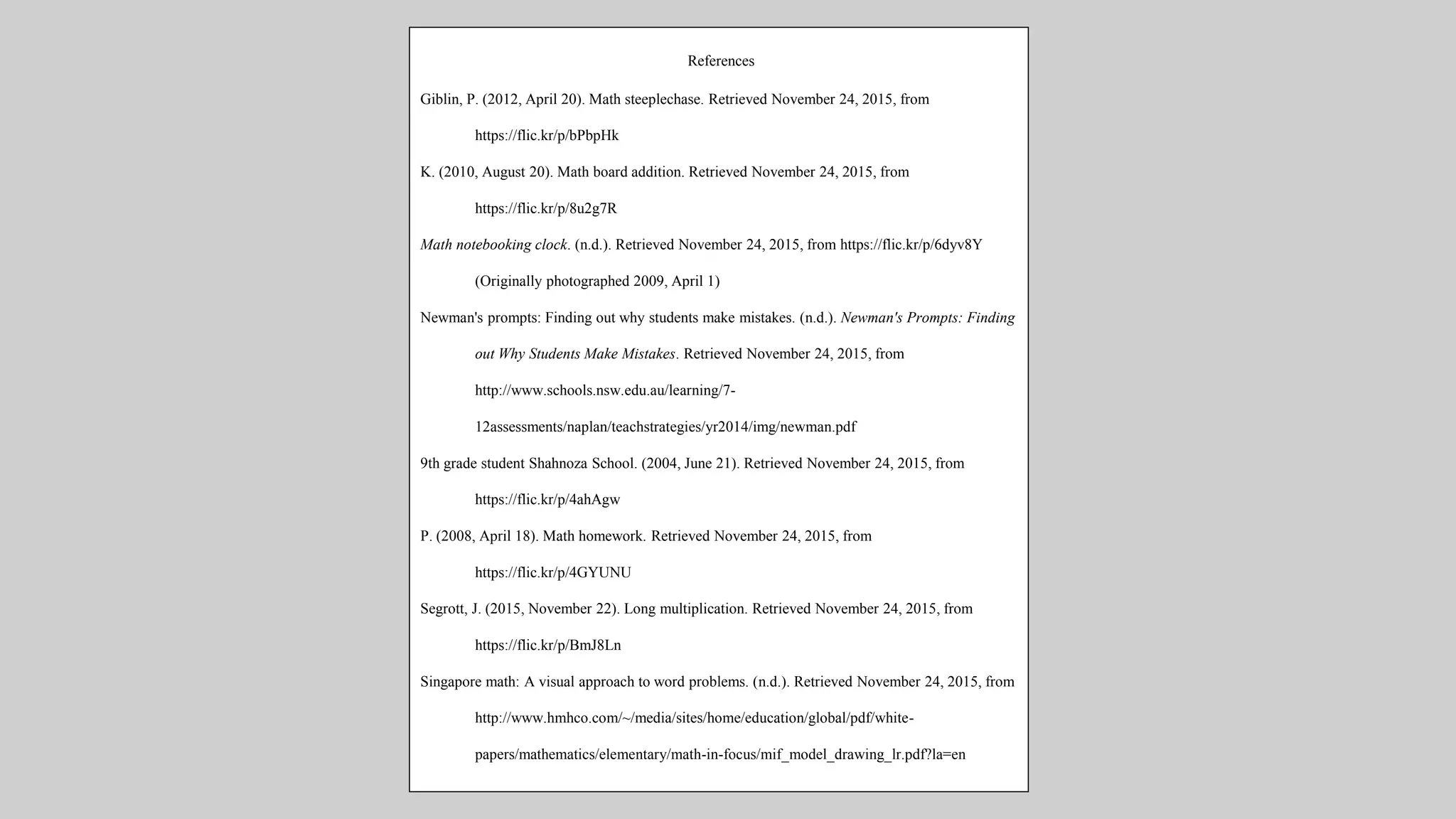 References
Giblin, P. (2012, April 20). Math steeplechase. Retrieved November 24, 2015, from
https://flic.kr/p/bPbpHk
K. (2010, August 20). Math board addition. Retrieved November 24, 2015, from
https://flic.kr/p/8u2g7R
Math notebooking clock. (n.d.). Retrieved November 24, 2015, from https://flic.kr/p/6dyv8Y
(Originally photographed 2009, April 1)
Newman's prompts: Finding out why students make mistakes. (n.d.). Newman's Prompts: Finding
out Why Students Make Mistakes. Retrieved November 24, 2015, from
http://www.schools.nsw.edu.au/learning/7-
12assessments/naplan/teachstrategies/yr2014/img/newman.pdf
9th grade student Shahnoza School. (2004, June 21). Retrieved November 24, 2015, from
https://flic.kr/p/4ahAgw
P. (2008, April 18). Math homework. Retrieved November 24, 2015, from
https://flic.kr/p/4GYUNU
Segrott, J. (2015, November 22). Long multiplication. Retrieved November 24, 2015, from
https://flic.kr/p/BmJ8Ln
Singapore math: A visual approach to word problems. (n.d.). Retrieved November 24, 2015, from
http://www.hmhco.com/~/media/sites/home/education/global/pdf/white-
papers/mathematics/elementary/math-in-focus/mif_model_drawing_lr.pdf?la=en
 