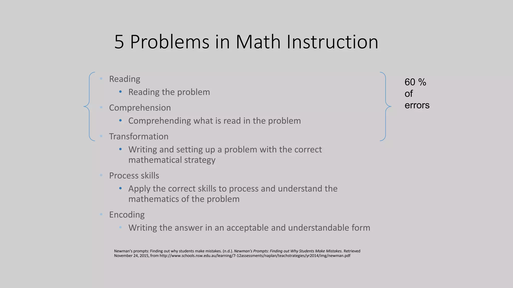5 Problems in Math Instruction
• Reading
• Reading the problem
• Comprehension
• Comprehending what is read in the problem
• Transformation
• Writing and setting up a problem with the correct
mathematical strategy
• Process skills
• Apply the correct skills to process and understand the
mathematics of the problem
• Encoding
• Writing the answer in an acceptable and understandable form
Newman's prompts: Finding out why students make mistakes. (n.d.). Newman's Prompts: Finding out Why Students Make Mistakes. Retrieved
November 24, 2015, from http://www.schools.nsw.edu.au/learning/7-12assessments/naplan/teachstrategies/yr2014/img/newman.pdf
60 %
of
errors
 