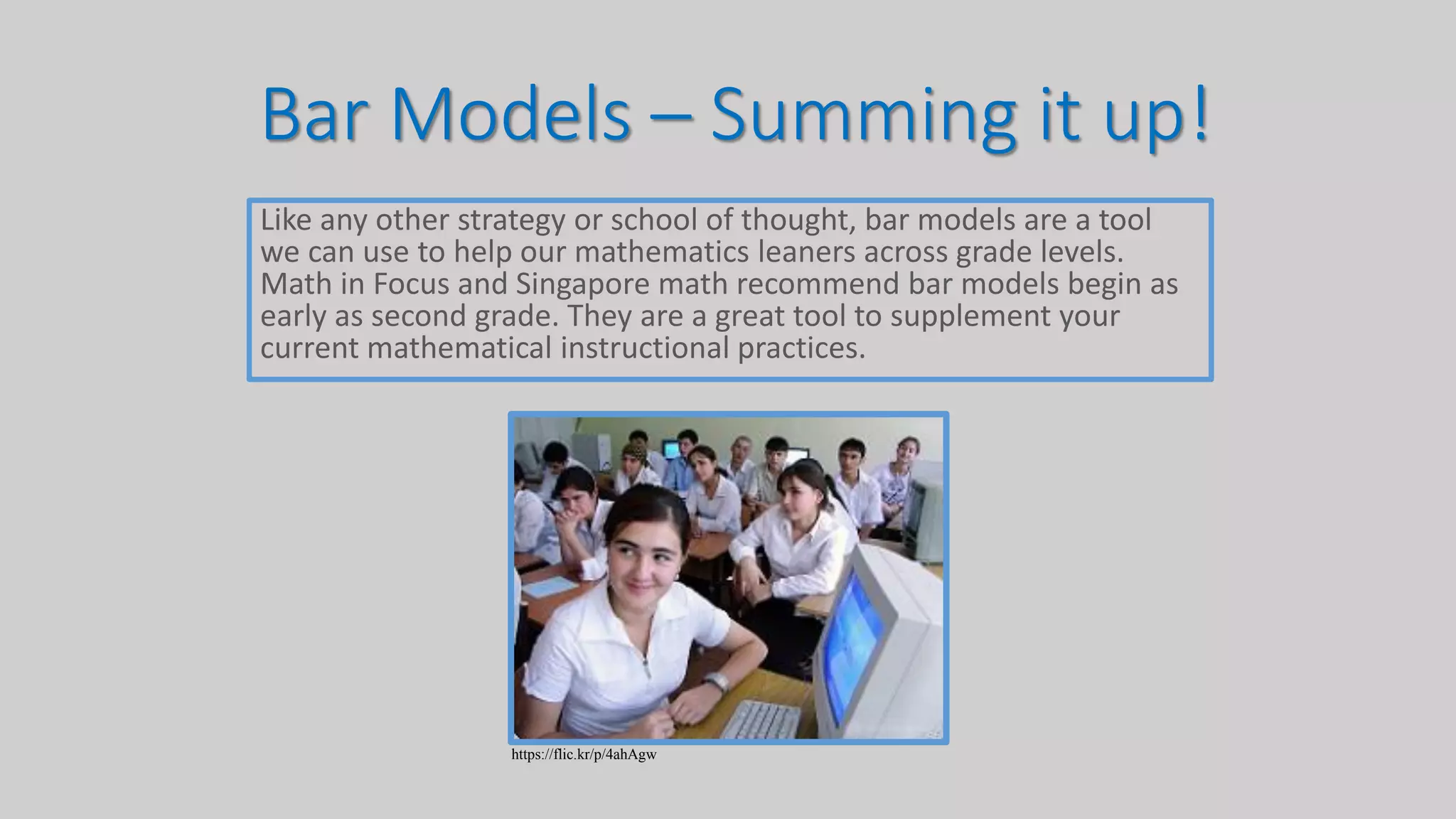 Bar Models – Summing it up!
Like any other strategy or school of thought, bar models are a tool
we can use to help our mathematics leaners across grade levels.
Math in Focus and Singapore math recommend bar models begin as
early as second grade. They are a great tool to supplement your
current mathematical instructional practices.
https://flic.kr/p/4ahAgw
 