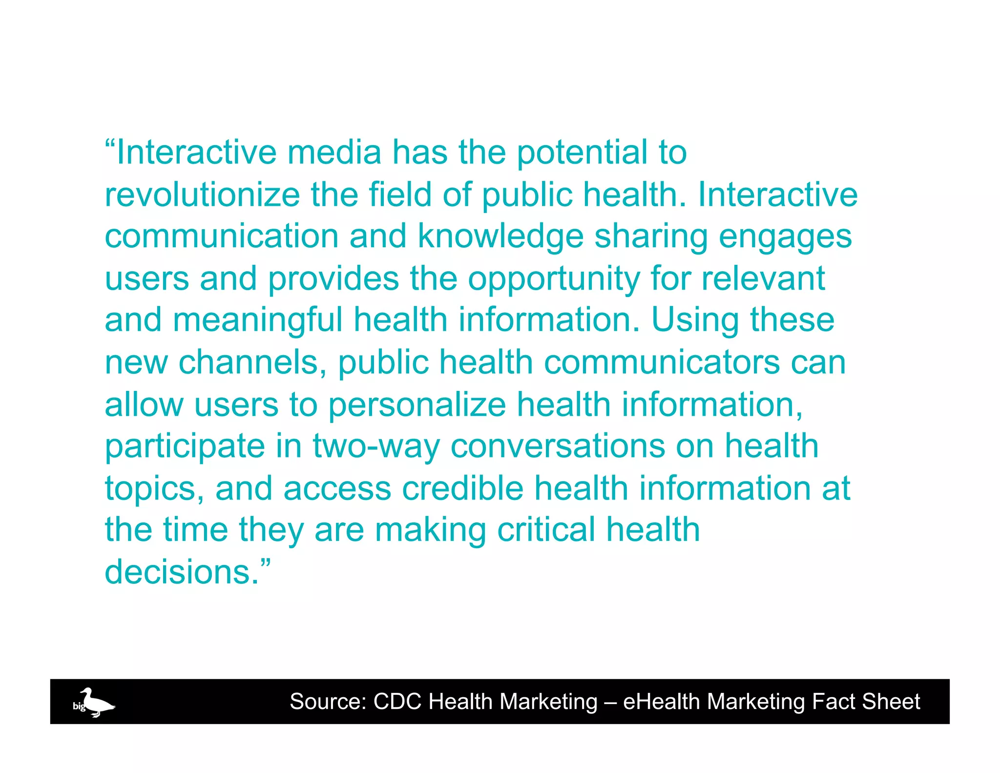 “Interactive media has the potential to
revolutionize the field of public health. Interactive
communication and knowledge sharing engages
users and provides the opportunity for relevant
and meaningful health information. Using these
new channels, public health communicators can
allow users to personalize health information,
participate in two-way conversations on health
topics, and access credible health information at
the time they are making critical health
decisions.”


             Source: CDC Health Marketing – eHealthClick to edit Fact Sheet
                                                   Marketing Master text
 