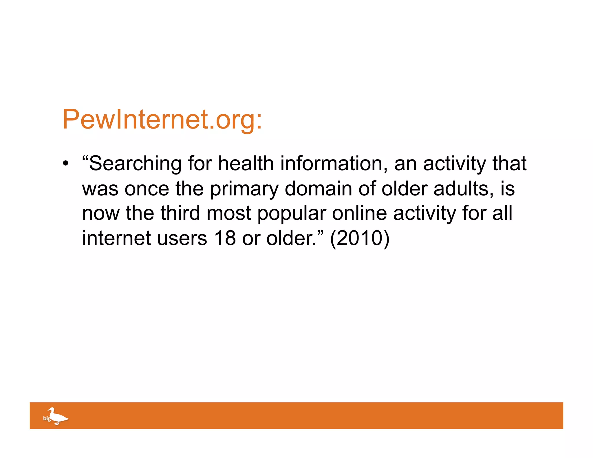 PewInternet.org:
•  “Searching for health information, an activity that
   was once the primary domain of older adults, is
   now the third most popular online activity for all
   internet users 18 or older.” (2010)




                                         Click to edit Master text
 