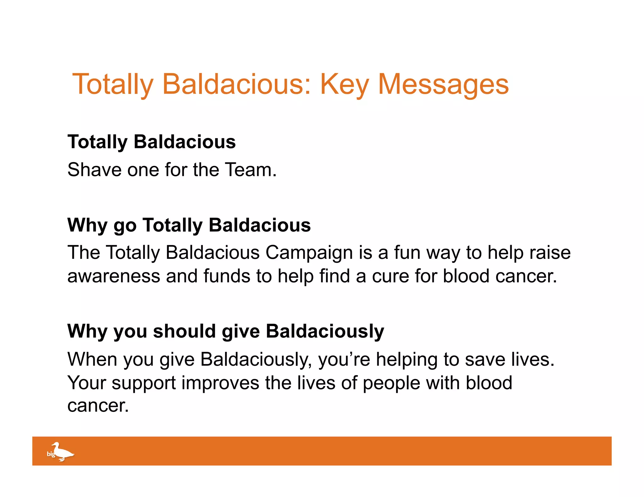 Totally Baldacious: Key Messages
Totally Baldacious
Shave one for the Team.

Why go Totally Baldacious
The Totally Baldacious Campaign is a fun way to help raise
awareness and funds to help find a cure for blood cancer.

Why you should give Baldaciously
When you give Baldaciously, you’re helping to save lives.
Your support improves the lives of people with blood
cancer.

                                            Click to edit Master text
 