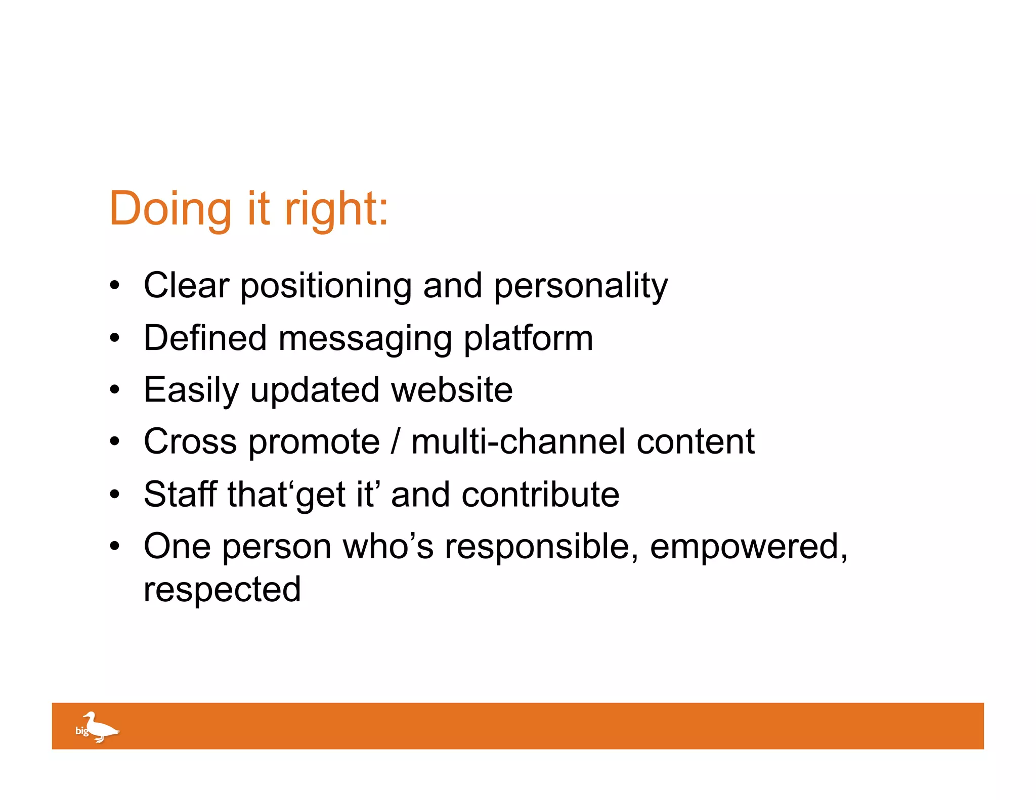 Doing it right:
•    Clear positioning and personality
•    Defined messaging platform
•    Easily updated website
•    Cross promote / multi-channel content
•    Staff that‘get it’ and contribute
•    One person who’s responsible, empowered,
     respected


                                     Click to edit Master text
 
