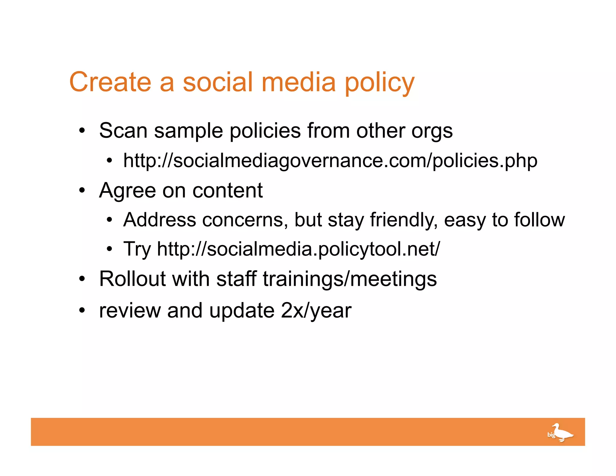 Create a social media policy
•  Scan sample policies from other orgs
   •  http://socialmediagovernance.com/policies.php
•  Agree on content
   •  Address concerns, but stay friendly, easy to follow
   •  Try http://socialmedia.policytool.net/
•  Rollout with staff trainings/meetings
•  review and update 2x/year




                                         Click to edit Master text
 