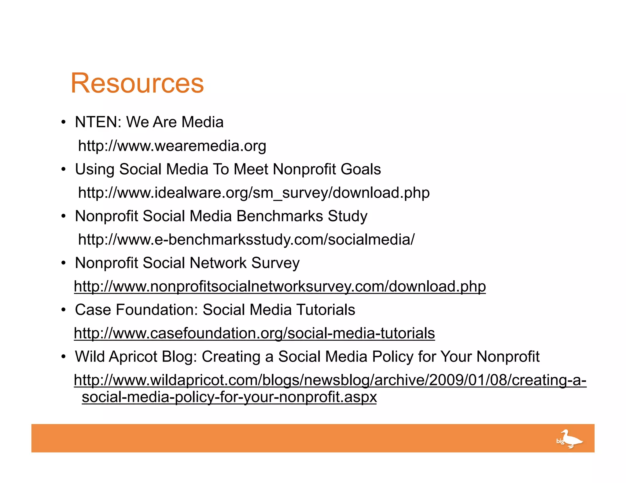 Resources
• NTEN: We Are Media
  http://www.wearemedia.org
• Using Social Media To Meet Nonprofit Goals
  http://www.idealware.org/sm_survey/download.php
• Nonprofit Social Media Benchmarks Study
  http://www.e-benchmarksstudy.com/socialmedia/
• Nonprofit Social Network Survey
  http://www.nonprofitsocialnetworksurvey.com/download.php
• Case Foundation: Social Media Tutorials
  http://www.casefoundation.org/social-media-tutorials
• Wild Apricot Blog: Creating a Social Media Policy for Your Nonprofit
 http://www.wildapricot.com/blogs/newsblog/archive/2009/01/08/creating-a-
  social-media-policy-for-your-nonprofit.aspx

                                                       Click to edit Master text
 