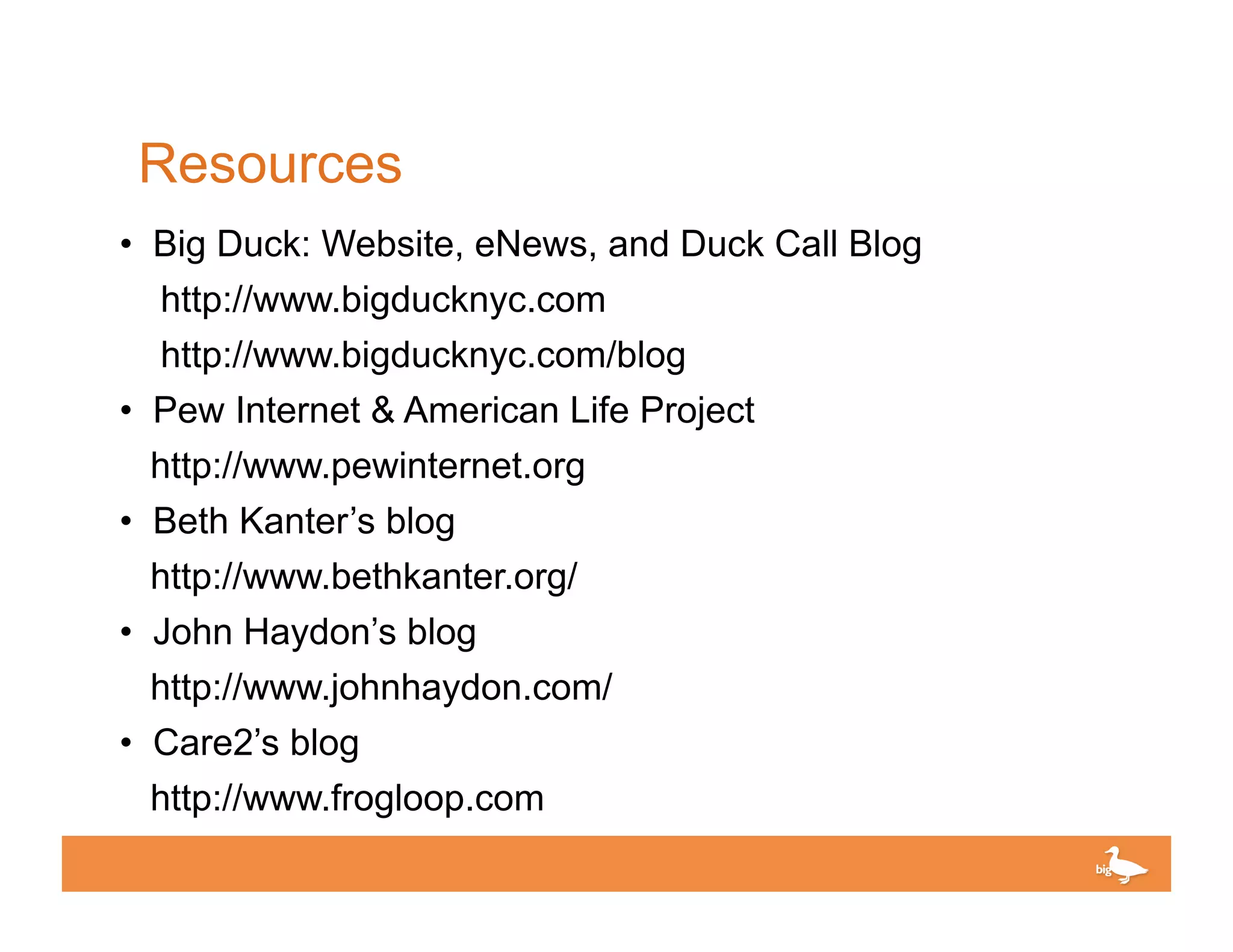 Resources
• Big Duck: Website, eNews, and Duck Call Blog
  http://www.bigducknyc.com
  http://www.bigducknyc.com/blog
• Pew Internet & American Life Project
 http://www.pewinternet.org
• Beth Kanter’s blog
  http://www.bethkanter.org/
• John Haydon’s blog
  http://www.johnhaydon.com/
• Care2’s blog
 http://www.frogloop.com
                                          Click to edit Master text
 