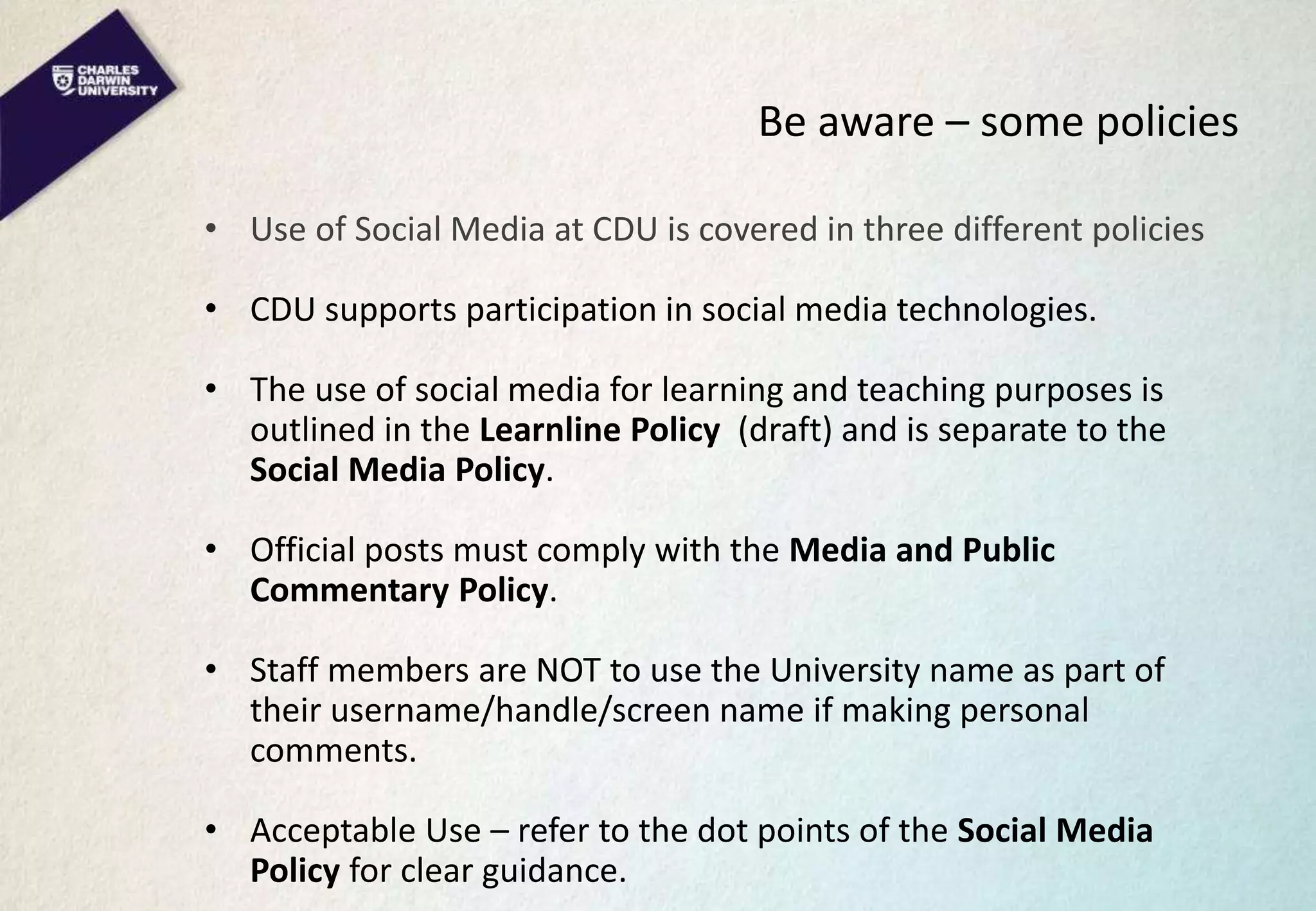Be aware – some policies
• Use of Social Media at CDU is covered in three different policies
• CDU supports participation in social media technologies.
• The use of social media for learning and teaching purposes is
outlined in the Learnline Policy (draft) and is separate to the
Social Media Policy.
• Official posts must comply with the Media and Public
Commentary Policy.
• Staff members are NOT to use the University name as part of
their username/handle/screen name if making personal
comments.
• Acceptable Use – refer to the dot points of the Social Media
Policy for clear guidance.
 