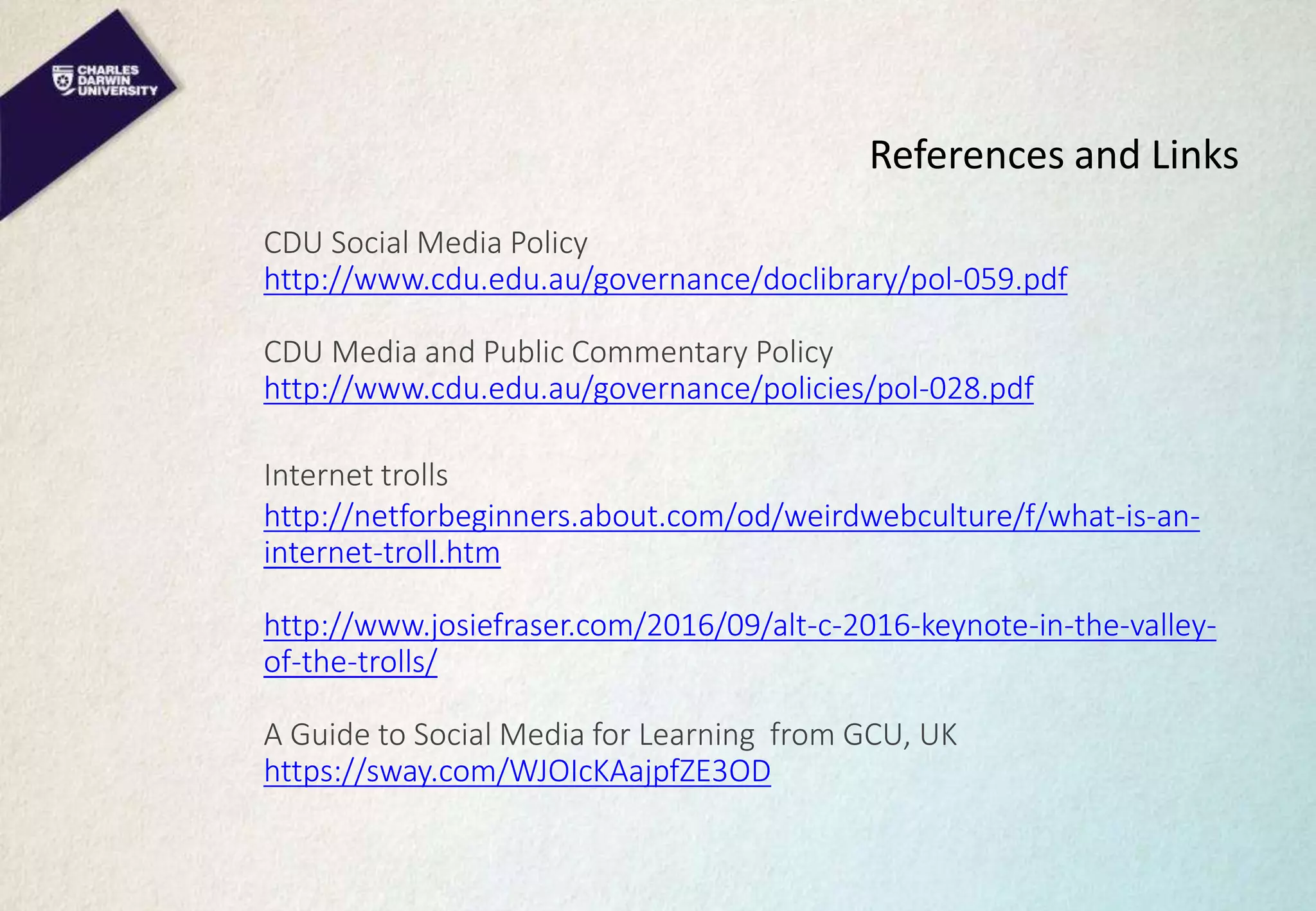 References and Links
CDU Social Media Policy
http://www.cdu.edu.au/governance/doclibrary/pol-059.pdf
CDU Media and Public Commentary Policy
http://www.cdu.edu.au/governance/policies/pol-028.pdf
Internet trolls
http://netforbeginners.about.com/od/weirdwebculture/f/what-is-an-
internet-troll.htm
http://www.josiefraser.com/2016/09/alt-c-2016-keynote-in-the-valley-
of-the-trolls/
A Guide to Social Media for Learning from GCU, UK
https://sway.com/WJOIcKAajpfZE3OD
 