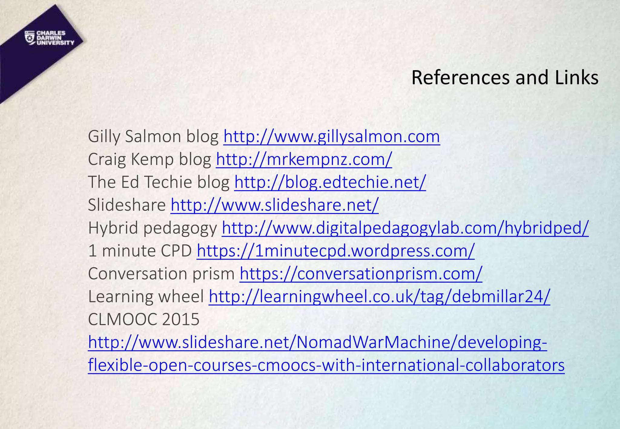 References and Links
Gilly Salmon blog http://www.gillysalmon.com
Craig Kemp blog http://mrkempnz.com/
The Ed Techie blog http://blog.edtechie.net/
Slideshare http://www.slideshare.net/
Hybrid pedagogy http://www.digitalpedagogylab.com/hybridped/
1 minute CPD https://1minutecpd.wordpress.com/
Conversation prism https://conversationprism.com/
Learning wheel http://learningwheel.co.uk/tag/debmillar24/
CLMOOC 2015
http://www.slideshare.net/NomadWarMachine/developing-
flexible-open-courses-cmoocs-with-international-collaborators
 