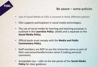 Be aware – some policies
• Use of Social Media at CDU is covered in three different policies
• CDU supports participation in social media technologies.
• The use of social media for learning and teaching purposes is
outlined in the Learnline Policy (draft) and is separate to the
Social Media Policy.
• Official posts must comply with the Media and Public
Commentary Policy.
• Staff members are NOT to use the University name as part of
their username/handle/screen name if making personal
comments.
• Acceptable Use – refer to the dot points of the Social Media
Policy for clear guidance.
 
