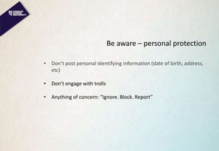 Be aware – personal protection
• Don’t post personal identifying information (date of birth, address,
etc)
• Don’t engage with trolls
• Anything of concern: “Ignore. Block. Report”
 
