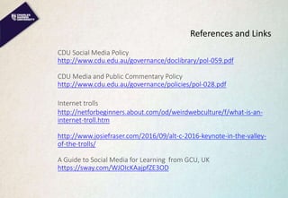 References and Links
CDU Social Media Policy
http://www.cdu.edu.au/governance/doclibrary/pol-059.pdf
CDU Media and Public Commentary Policy
http://www.cdu.edu.au/governance/policies/pol-028.pdf
Internet trolls
http://netforbeginners.about.com/od/weirdwebculture/f/what-is-an-
internet-troll.htm
http://www.josiefraser.com/2016/09/alt-c-2016-keynote-in-the-valley-
of-the-trolls/
A Guide to Social Media for Learning from GCU, UK
https://sway.com/WJOIcKAajpfZE3OD
 