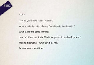 Topics
How do you define “social media”?
What are the benefits of using Social Media in education?
What platforms come to mind?
How do others use Social Media for professional development?
Making it personal – what’s in it for me?
Be aware – some policies
 