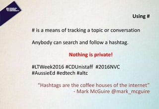 Using #
# is a means of tracking a topic or conversation
Anybody can search and follow a hashtag.
Nothing is private!
#LTWeek2016 #CDUnistaff #2016NVC
#AussieEd #edtech #altc
“Hashtags are the coffee houses of the internet”
- Mark McGuire @mark_mcguire
 