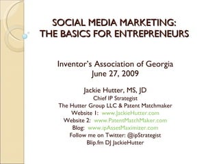 SOCIAL MEDIA MARKETING:
THE BASICS FOR ENTREPRENEURS


   Inventor’s Association of Georgia
             June 27, 2009
           Jackie Hutter, MS, JD
                 Chief IP Strategist
   The Hutter Group LLC & Patent Matchmaker
        Website 1: www.JackieHutter.com
    Website 2: www.PatentMatchMaker.com
        Blog: www.ipAssetMaximizer.com
       Follow me on Twitter: @ipStrategist
              Blip.fm DJ JackieHutter
 