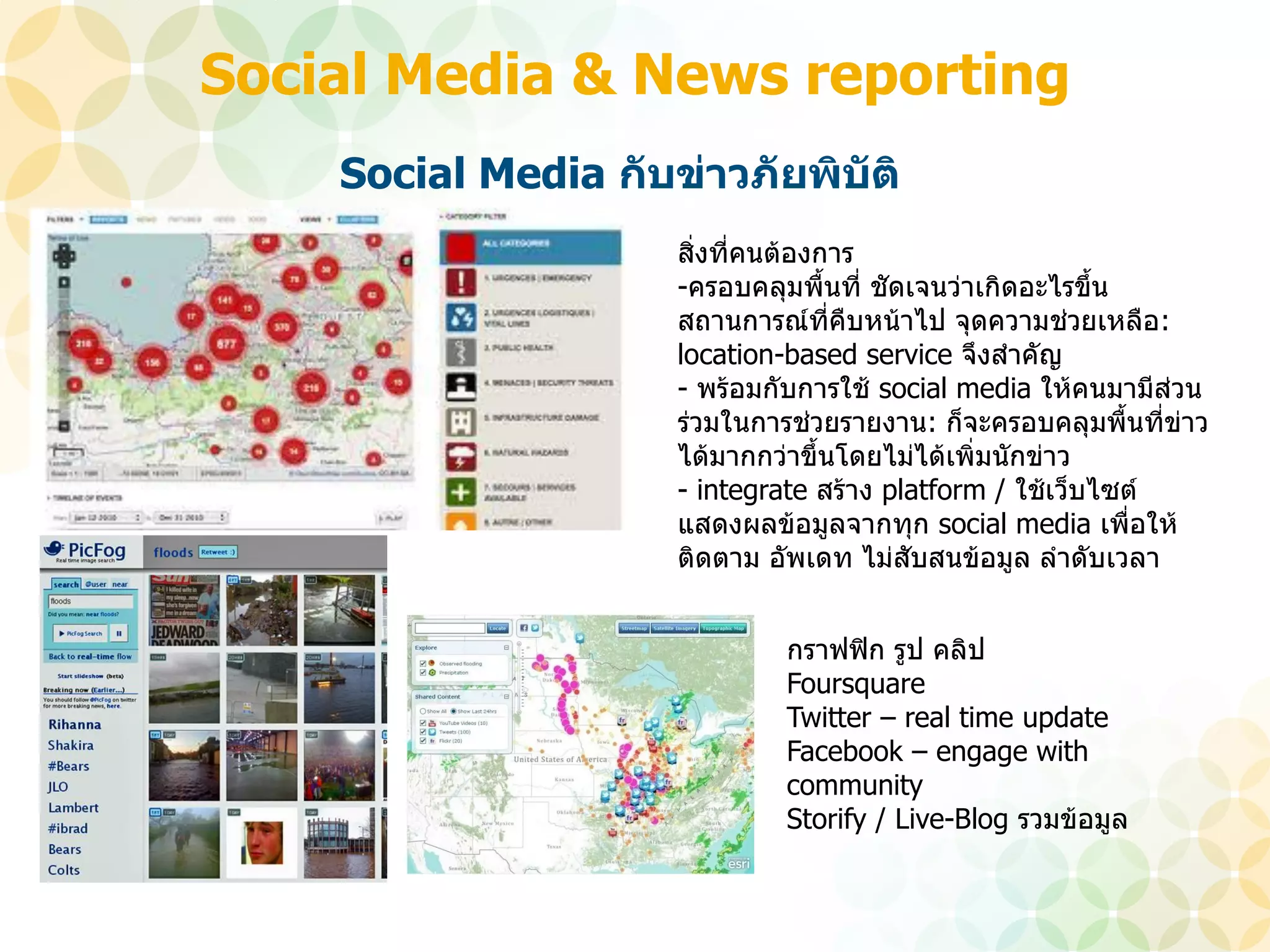 Social Media & News reporting
    Social Media กับข่าวภัยพิบัติ
                     สิ่งที่คนต้องการ
                     -ครอบคลุมพื้นที่ ชัดเจนว่าเกิดอะไรขึน
                                                         ้
                     สถานการณ์ที่คืบหน้าไป จุดความช่วยเหลือ:
                     location-based service จึงสาคัญ
                     - พร้อมกับการใช้ social media ให้คนมามีส่วน
                     ร่วมในการช่วยรายงาน: ก็จะครอบคลุมพื้นที่ข่าว
                     ได้มากกว่าขึ้นโดยไม่ได้เพิ่มนักข่าว
                     - integrate สร้าง platform / ใช้เว็บไซต์
                     แสดงผลข้อมูลจากทุก social media เพื่อให้
                     ติดตาม อัพเดท ไม่สับสนข้อมูล ลาดับเวลา


                              กราฟฟิก รูป คลิป
                              Foursquare
                              Twitter – real time update
                              Facebook – engage with
                              community
                              Storify / Live-Blog รวมข้อมูล
 