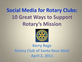 Social Media for Rotary Clubs:10 Great Ways to Support Rotary’s Mission Kerry Rego Rotary Club of Santa Rosa West  April 2, 2011 