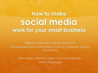 How to make
        social media
  work for your small business

            Originally presented on September 8, 2012
To Entrepreneurs and small business owners as a beginners guide to
                          social media.


      Presented by: Stephanie Sigel, social media specialist
                       Twitter: @StephSigel
 