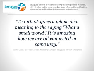 “TeamLink gives a whole new
meaning to the saying ‘What a
small world’! It is amazing
how we are all connected in
some way.”
-Marine Lucas, Sr. Social Media & Marketing Manager, Bouygues Telecom Enterprises
Bouygues Telecom is one of the leading telecom operators in France,
with 13 million mobile customers. Bouygues offers mobile and fixed line
phone service and broadband data services for businesses.
 