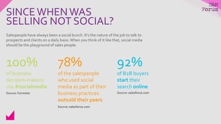 Salespeople have always been a social bunch. It’s the nature of the job to talk to
prospects and clients on a daily basis.When you think of it like that, social media
should be the playground of sales people.
100%
of business
decision-makers
use #socialmedia
78%
of the salespeople
who used social
media as part of their
business practices
outsold their peers
92%
of B2B buyers
start their
search online
SINCEWHENWAS
SELLING NOT SOCIAL?
Source: Forrester
Source: salesforce.com
Source: salesforce.com
 