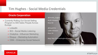 • @timothy_hughes
• 66,00 Followers
• Klout 64
• @OracleTim
• 3,000 Followers
• Klout 54
• Blog: http://timothyhughesuk.wordpress.com/
Oracle Corporation
Tim Hughes - Social Media Credentials
 Currently Rolling Out Social Selling
Program to 600 Sales People Across
Europe
 LinkedIn
 IKO - Social Media Listening
 Onalytica - Influencer Marketing
 Eloqua – Marketing Automation
 OSN – Enterprise Social Network
#TMPForum
 