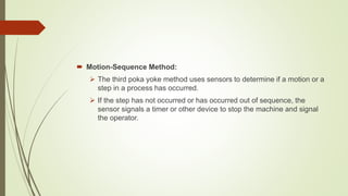  Motion-Sequence Method:
 The third poka yoke method uses sensors to determine if a motion or a
step in a process has occurred.
 If the step has not occurred or has occurred out of sequence, the
sensor signals a timer or other device to stop the machine and signal
the operator.
 