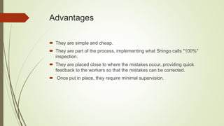Advantages
 They are simple and cheap.
 They are part of the process, implementing what Shingo calls "100%"
inspection.
 They are placed close to where the mistakes occur, providing quick
feedback to the workers so that the mistakes can be corrected.
 Once put in place, they require minimal supervision.
 