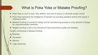 What is Poka Yoke or Mistake Proofing?
 Poka Yoke is a tool to have “zero defects” and even to reduce or eliminate quality control.
 Poka Yoke represents the intelligence of operator by excluding repetitive actions that require a
thinking process.
 Mistake Proofing is a product’s design and its manufacturing process is a key element of design
for manufacturability/ assembly.
 Mistake proofing is also a key element of improving product quality and reliability.
Factors contributing to Mistake Proofing
 Attention
 Perception
 Memory
 Logic reasoning
 
