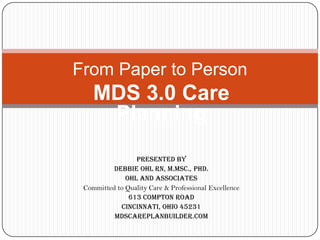 From Paper to Person MDS 3.0 Care Planning  Presented by Debbie Ohl RN, M.Msc., PhD. Ohl and Associates Committed to Quality Care & Professional Excellence 613 Compton Road Cincinnati, Ohio 45231 MDSCarePlanBuilder.com 
