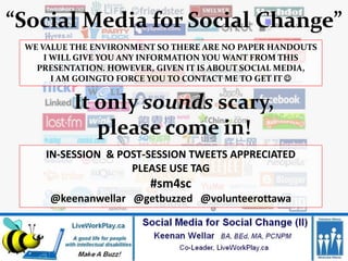 “Social Media for Social Change”
 WE VALUE THE ENVIRONMENT SO THERE ARE NO PAPER HANDOUTS
     I WILL GIVE YOU ANY INFORMATION YOU WANT FROM THIS
   PRESENTATION. HOWEVER, GIVEN IT IS ABOUT SOCIAL MEDIA,
       I AM GOINGTO FORCE YOU TO CONTACT ME TO GET IT 


          It only sounds scary,
             please come in!
     IN-SESSION & POST-SESSION TWEETS APPRECIATED
                    PLEASE USE TAG
                         #sm4sc
     @keenanwellar @getbuzzed @volunteerottawa
 