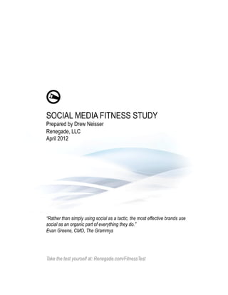 SOCIAL MEDIA FITNESS STUDY
Prepared by Drew Neisser
Renegade, LLC
April 2012




“Rather than simply using social as a tactic, the most effective brands use
social as an organic part of everything they do.”
Evan Greene, CMO, The Grammys




Take the test yourself at: Renegade.com/FitnessTest
 