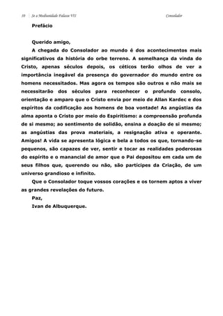 10 Se a Mediunidade Falasse VII Consolador 
Prefácio 
Querido amigo, 
A chegada do Consolador ao mundo é dos acontecimentos mais significativos da história do orbe terreno. A semelhança da vinda do Cristo, apenas séculos depois, os céticos terão olhos de ver a importância inegável da presença do governador do mundo entre os homens necessitados. Mas agora os tempos são outros e não mais se necessitarão dos séculos para reconhecer o profundo consolo, orientação e amparo que o Cristo envia por meio de Allan Kardec e dos espíritos da codificação aos homens de boa vontade! As angústias da alma aponta o Cristo por meio do Espiritismo: a compreensão profunda de si mesmo; ao sentimento de solidão, ensina a doação de si mesmo; as angústias das prova materiais, a resignação ativa e operante. Amigos! A vida se apresenta lógica e bela a todos os que, tornando-se pequenos, são capazes de ver, sentir e tocar as realidades poderosas do espírito e o manancial de amor que o Pai depositou em cada um de seus filhos que, querendo ou não, são partícipes da Criação, de um universo grandioso e infinito. 
Que o Consolador toque vossos corações e os tornem aptos a viver as grandes revelações do futuro. 
Paz, 
Ivan de Albuquerque. 
 