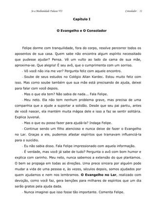 Se a Mediunidade Falasse VII Consolador 11 
Capítulo I 
O Evangelho e O Consolador 
Felipe dorme com tranquilidade, fora do corpo, resolve percorrer todos os aposentos de sua casa. Quem sabe não encontra algum espírito necessitado que pudesse ajudar? Pensa. Vê um vulto ao lado da cama de sua mãe, aproxima-se. Que alegria! É seu avô, que o cumprimenta com um sorriso. 
- Vô você não iria me ver? Pergunta feliz com aquele encontro. 
- Soube de seus estudos no Colégio Allan Kardec. Estou muito feliz com isso. Mas como soube também que sua mãe está precisando de ajuda, deixei para falar com você depois. 
- Mas o que ela tem? Não sabia de nada... Fala Felipe. 
- Meu neto. Ela não tem nenhum problema grave, mas precisa de uma companhia que a ajude a suportar a solidão. Desde que seu pai partiu, antes de você nascer, ela mantém muita mágoa dele e isso a faz se sentir solitária. Explica Juvenal. 
- Mas o que eu posso fazer para ajudá-la? Indaga Felipe. 
- Continue sendo um filho atencioso e nunca deixe de fazer o Evangelho no Lar. Graças a ele, pudemos afastar espíritos que tramavam influenciá-la para o suicídio. 
- Eu não sabia disso. Fala Felipe impressionado com aquela informação. 
- É verdade, mas você já sabe de tudo? Pergunta o avô com bom humor e explica com carinho. Meu neto, nunca sabemos a extensão do que plantamos. O bem se propaga em todas as direções. Uma prece sincera por alguém pode mudar a vida de uma pessoa e, às vezes, séculos depois, somos ajudados por quem ajudamos e nem nos lembramos. O Evangelho no Lar, realizado com devoção, como você faz, gera benções para milhares de espíritos que um dia serão gratos pela ajuda dada. 
- Nunca imaginei que isso fosse tão importante. Comenta Felipe.  