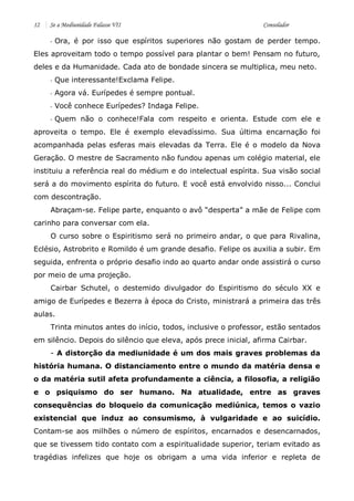 12 Se a Mediunidade Falasse VII Consolador 
- Ora, é por isso que espíritos superiores não gostam de perder tempo. Eles aproveitam todo o tempo possível para plantar o bem! Pensam no futuro, deles e da Humanidade. Cada ato de bondade sincera se multiplica, meu neto. 
- Que interessante!Exclama Felipe. 
- Agora vá. Eurípedes é sempre pontual. 
- Você conhece Eurípedes? Indaga Felipe. 
- Quem não o conhece!Fala com respeito e orienta. Estude com ele e aproveita o tempo. Ele é exemplo elevadíssimo. Sua última encarnação foi acompanhada pelas esferas mais elevadas da Terra. Ele é o modelo da Nova Geração. O mestre de Sacramento não fundou apenas um colégio material, ele instituiu a referência real do médium e do intelectual espírita. Sua visão social será a do movimento espírita do futuro. E você está envolvido nisso... Conclui com descontração. 
Abraçam-se. Felipe parte, enquanto o avô “desperta” a mãe de Felipe com carinho para conversar com ela. 
O curso sobre o Espiritismo será no primeiro andar, o que para Rivalina, Eclésio, Astrobrito e Romildo é um grande desafio. Felipe os auxilia a subir. Em seguida, enfrenta o próprio desafio indo ao quarto andar onde assistirá o curso por meio de uma projeção. 
Cairbar Schutel, o destemido divulgador do Espiritismo do século XX e amigo de Eurípedes e Bezerra à época do Cristo, ministrará a primeira das três aulas. 
Trinta minutos antes do início, todos, inclusive o professor, estão sentados em silêncio. Depois do silêncio que eleva, após prece inicial, afirma Cairbar. 
- A distorção da mediunidade é um dos mais graves problemas da história humana. O distanciamento entre o mundo da matéria densa e o da matéria sutil afeta profundamente a ciência, a filosofia, a religião e o psiquismo do ser humano. Na atualidade, entre as graves consequências do bloqueio da comunicação mediúnica, temos o vazio existencial que induz ao consumismo, à vulgaridade e ao suicídio. Contam-se aos milhões o número de espíritos, encarnados e desencarnados, que se tivessem tido contato com a espiritualidade superior, teriam evitado as tragédias infelizes que hoje os obrigam a uma vida inferior e repleta de  