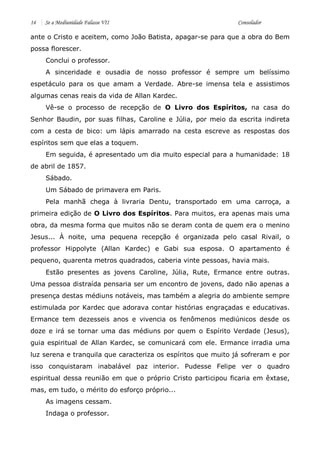 14 Se a Mediunidade Falasse VII Consolador 
ante o Cristo e aceitem, como João Batista, apagar-se para que a obra do Bem possa florescer. 
Conclui o professor. 
A sinceridade e ousadia de nosso professor é sempre um belíssimo espetáculo para os que amam a Verdade. Abre-se imensa tela e assistimos algumas cenas reais da vida de Allan Kardec. 
Vê-se o processo de recepção de O Livro dos Espíritos, na casa do Senhor Baudin, por suas filhas, Caroline e Júlia, por meio da escrita indireta com a cesta de bico: um lápis amarrado na cesta escreve as respostas dos espíritos sem que elas a toquem. 
Em seguida, é apresentado um dia muito especial para a humanidade: 18 de abril de 1857. 
Sábado. 
Um Sábado de primavera em Paris. 
Pela manhã chega à livraria Dentu, transportado em uma carroça, a primeira edição de O Livro dos Espíritos. Para muitos, era apenas mais uma obra, da mesma forma que muitos não se deram conta de quem era o menino Jesus... À noite, uma pequena recepção é organizada pelo casal Rivail, o professor Hippolyte (Allan Kardec) e Gabi sua esposa. O apartamento é pequeno, quarenta metros quadrados, caberia vinte pessoas, havia mais. 
Estão presentes as jovens Caroline, Júlia, Rute, Ermance entre outras. Uma pessoa distraída pensaria ser um encontro de jovens, dado não apenas a presença destas médiuns notáveis, mas também a alegria do ambiente sempre estimulada por Kardec que adorava contar histórias engraçadas e educativas. Ermance tem dezesseis anos e vivencia os fenômenos mediúnicos desde os doze e irá se tornar uma das médiuns por quem o Espírito Verdade (Jesus), guia espiritual de Allan Kardec, se comunicará com ele. Ermance irradia uma luz serena e tranquila que caracteriza os espíritos que muito já sofreram e por isso conquistaram inabalável paz interior. Pudesse Felipe ver o quadro espiritual dessa reunião em que o próprio Cristo participou ficaria em êxtase, mas, em tudo, o mérito do esforço próprio... 
As imagens cessam. 
Indaga o professor.  