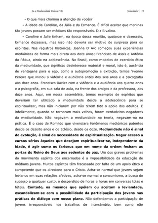 Se a Mediunidade Falasse VII Consolador 15 
- O que mais chamou a atenção de vocês? 
- A idade da Caroline, da Júlia e da Ermance. É difícil aceitar que meninas tão jovens possam ser médiuns tão responsáveis. Diz Rivalina. 
- Caroline e Julie tinham, na época dessa reunião, quatorze e dezesseis, Ermance dezesseis, mas isso não deveria ser motivo de surpresa para os espíritas. Nos registros históricos, Joanna D´Arc começou suas experiências mediúnicas de forma mais direta aos doze anos; Francisco de Assis e Antônio da Pádua, ainda na adolescência. No Brasil, como modelos de exercício ético da mediunidade, que significa: desinteresse material e moral, isto é, ausência de vantagens para o ego, como a autopromoção e exibição, temos Yvonne Pereira que iniciou a vidência e audiência antes dos seis anos e a psicografia aos doze anos. Francisco Xavier com a vidência e a audiência aos quatro anos e a psicografia, em sua sala de aula, na frente dos amigos e da professora, aos doze anos. Aqui, em nossa assembléia, temos exemplos de espíritos que deveriam ter utilizado a mediunidade desde a adolescência para se espiritualizar, mas não iniciaram por não terem tido o apoio dos adultos. E infelizmente, quando se tornaram mais velhos, foram verdadeiros negadores da mediunidade. Não negavam a mediunidade na teoria, negavam-na na prática. É o caso de Romildo que vivenciara fenômenos mediúnicos patentes desde os dezoito anos e de Eclésio, desde os doze. Mediunidade não é sinal de evolução, é sinal de necessidade de espiritualização. Negar acesso a cursos sérios àqueles que desejam espiritualizar-se, independente da idade, é agir como os fariseus que em nome da ordem fecham as portas do Reino de Deus aos sedentos de paz. Um dos graves problemas do movimento espírita dos encarnados é a impossibilidade da educação de médiuns jovens. Muitos espíritos têm fracassado por falta de um apoio ético e competente que os direcione para o Cristo. Acha-se normal que jovens sejam levianos em suas relações afetivas, acha-se normal o consumismo, a busca do sucesso a qualquer custo, o desperdício de horas e horas em conversas tolas e fúteis. Contudo, os mesmos que apóiam ou aceitam a leviandade, escandalizam-se com a possibilidade da participação dos jovens nas práticas de diálogo com nosso plano. Não defendemos a participação de jovens irresponsáveis nos trabalhos de intercâmbio, bem como não  