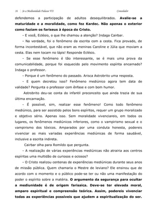 16 Se a Mediunidade Falasse VII Consolador 
defendemos a participação de adultos desequilibrados. Avalie-se a maturidade e a moralidade, como fez Kardec. Não apenas o exterior como faziam os fariseus à época do Cristo. 
- E você, Eclésio, o que lhe chamou a atenção? Indaga Cairbar. 
- Na verdade, foi o fenômeno da escrita com a cesta. Fica provado, de forma incontestável, que não eram as meninas Caroline e Júlia que moviam a cesta. Elas nem tocam no lápis! Responde Eclésio. 
- Se esse fenômeno é tão interessante, se é mais uma prova da comunicabilidade, porque foi esquecido pelo movimento espírita encarnado? Indaga o professor. 
- Porque é um fenômeno do passado. Arisca Astrobrito uma resposta. 
- E quem decretou isso? Fenômeno mediúnico agora tem data de validade? Pergunta o professor com ênfase e com bom humor. 
Astrobrito deu-se conta do infantil preconceito que ainda trazia de sua última encarnação. 
- É possível, sim, realizar esse fenômeno! Como todo fenômeno mediúnico, para ser assistido pelos bons espíritos, requer um grupo moralizado e objetivo sério. Apenas isso. Sem moralidade vivenciareis, em todos os lugares, os fenômenos mediúnicos inferiores, como o vampirismo sexual e o vampirismo dos tóxicos. Amparados por uma conduta honesta, podereis vivenciar as mais variadas experiências mediúnicas de forma saudável, inclusive a escrita indireta. 
Cairbar olha para Romildo que pergunta. 
- A realização de várias experiências mediúnicas não atrairia aos centros espíritas uma multidão de curiosos e ociosos? 
- O Cristo realizou centenas de experiências mediúnicas durante seus anos de missão pública. Quem chamaria o Mestre de leviano? Ele ensinou que de acordo com o momento e o público pode-se ter ou não uma manifestação do poder o espírito sobre a matéria. O argumento da segurança para ocultar a mediunidade é de origem farisaica. Deve-se ter elevada moral, amparo espiritual e compreensão teórica. Assim, podereis vivenciar todas as experiências possíveis que ajudem a espiritualização do ser.  