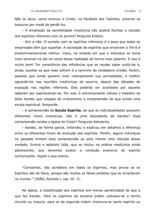 Se a Mediunidade Falasse VII Consolador 17 
Não se deve, como ensinou o Cristo, na Parábola dos Talentos, enterrar os tesouros por medo de perdê-los. 
- A ampliação da sensibilidade mediúnica não poderá facilitar o contato dos espíritos inferiores com os jovens? Pergunta Eclésio. 
- Sim e não. O contato com os espíritos inferiores é o peso que todos os encarnados têm que suportar. A sociedade de espíritos que envolvem a Terra é predominantemente inferior. Claro, na medida em que o indivíduo se torna mais sensível irá dar-se conta dessa realidade de forma mais patente. E isso é muito bom! Ter consciência das influências que se recebe saber evitá-las e, ainda, auxiliar os que mais sofrem é o caminho do verdadeiro cristão. Porém, aqueles que ainda querem viver intensamente sua animalidade, é melhor aguardá-los nas reuniões mediúnicas de socorro, depois das décadas de expiação nas regiões inferiores. Eles poderão ser auxiliados por aqueles optaram por espiritualizar-se. Por isso, é extremamente valioso o trabalho de Allan Kardec que resgata do cristianismo a compreensão de que existe uma escala espiritual. Responde. 
- A compreensão da Escala Espírita, de que as individualidades possuem diferentes níveis evolutivos, não é uma descoberta de Kardec? Essa compreensão existia a época do Cristo? Pergunta Astrobrito. 
- Kardec, de forma genial, entendeu e explicou em detalhes a diferença entre os diferentes níveis de evolução dos espíritos. Porém, alguns indivíduos no passado tinham essa compreensão ou pelo menos uma intuição dessa verdade. Ensina o apóstolo João, que se iniciou na prática mediúnica ainda adolescente, que devemos avaliar a condição evolutiva do espírito comunicante. Vejam o que ensina. 
“Caríssimos, não acrediteis em todos os Espíritos, mas provai se os Espíritos são de Deus, porque são muitos os falsos profetas que se levantaram no mundo.” (JOÃO, Epístola l, cap. IV: 1). 
Na época, a classificação dos espíritos era menos aprofundada do que a que fez Kardec. Para os espíritos da terceira ordem utilizava-se o termo imundo ou impuro; para os da segunda ordem chamava-se santo espírito ou  